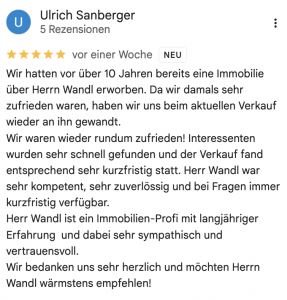 Wir hatten vor über 10 Jahren bereits eine Immobilie über Herrn Wandl erworben. Da wir damals sehr zufrieden waren, haben wir uns beim aktuellen Verkauf wieder an ihn gewandt. Wir waren wieder rundum zufrieden! Interessenten wurden sehr schnell gefunden und der Verkauf fand entsprechend sehr kurzfristig statt. Herr Wandl war sehr kompetent, sehr zuverlössig und bei Fragen immer kurzfristig verfügbar. Herr Wandl ist ein Immobilien-Profi mit langjähriger Erfahrung und dabei sehr sympathisch und vertrauensvoll. Wir bedanken uns sehr herzlich und möchten Herrn Wandl wärmstens empfehlen!