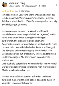 Ich habe nun ein Jahr lang Wohnungen besichtigt bis ich die passende Wohnung gefunden habe. In dieser Zeit habe ich sicherlich 200+ Exposes gesehen und zig Besichtigungen gemacht. Ich muss sagen dass ich Hr. Wandl und Rimaldi Immobilien als herausragende Makler (Agentur) erlebt habe. Das Exposé war außergewöhnlich gut aufbereitet, mit allen wichtigen Fakten. Die Beschreibung war verständlich und konkret, nicht (viele nutzen zwischenzeitlich blablabla Texte von Chatgpt). Die 360grad online Besichtigung war hilfreich. Die Besichtigung war gut organisiert, inkl Kalendereintrag und Erinnerungen. Alle Unterlagen waren bereits vorhanden. Und auch die persönliche Kommunikation mit Hr Wandl war sehr angenehm und freundlich, man merkt dass er Makler aus Leidenschaft ist. Ich war also auf allen Ebenen zufrieden und kann aufgrund meiner Erfahrung sagen, dass dies auch im Vergleich ungewöhnlich gut ist!