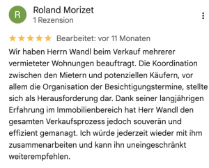 Wir haben Herrn Wandl beim Verkauf mehrerer vermieteter Wohnungen beauftragt. Die Koordination zwischen den Mietern und potenziellen Käufern, vor allem die Organisation der Besichtigungstermine, stellte sich als Herausforderung dar. Dank seiner langjährigen Erfahrung im Immobilienbereich hat Herr Wandl den gesamten Verkaufsprozess jedoch souverän und effizient gemanagt. Ich würde jederzeit wieder mit ihm zusammenarbeiten und kann ihn uneingeschränkt weiterempfehlen.