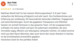 Matthias Wandl half mir bei meinem Wohnungsverkauf. Er & sein Team verkauften die Wohnung erfolgreich und sehr rasch. Ihre Fachkenntnisse und Erfahrung war erstklassig. Wir bewunderten besonders Matthiasˋ Engagement und seine Bemühungen. Durch die gegebene Transparenz und Offenheit fassten wir schnell Vertrauen in das gesamte Team. Ich bin ausgesprochen zufrieden mit seiner Arbeit und kann ihn jedermann empfehlen, der eine Immobilie zügig, effizient und reibungslos verkaufen möchte. Ich selbst komme nicht aus dem Raum München, aber auch durch den neuen Standort in Dachau ist die Erreichbarkeit einwandfrei gegeben. Herzlichen Dank für ihre perfekte Arbeit!