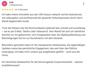 Ich habe meine Immobilie aus den USA heraus verkauft und bin beeindruckt, wie reibungslos und professionell der gesamte Verkaufsprozess durch Herrn Wandl abgewickelt wurde. Trotz der Distanz war die Kommunikation jederzeit klar, schnell und zuverlässig – sei es per E-Mail, Telefon oder Videoanruf. Herr Wandl hat sich um sämtliche Schritte vor Ort gekümmert, vom Erstgespräch über die Objektaufbereitung und Besichtigungen bis hin zur Koordination mit dem Notariat. Besonders geschätzt habe ich die transparente Arbeitsweise, die regelmäßigen Updates sowie das persönliche Engagement, das weit über das Übliche hinausging. Ich habe mich rundum gut aufgehoben gefühlt – auch aus der Ferne. Ein herzliches Dankeschön für die hervorragende Zusammenarbeit – absolut empfehlenswert!