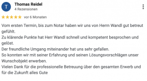 Vom ersten Termin, bis zum Notar haben wir uns von Herrn Wandl gut betreut gefühlt. Zu klärende Punkte hat Herr Wandl schnell und kompetent besprochen und gelöst. Der freundliche Umgang miteinander hat uns sehr gefallen. So konnten wir mit seiner Erfahrung und seinen Lösungsvorschlägen unser Wunschobjekt erwerben. Vielen Dank für die professionelle Betreuung über den gesamten Erwerb und für die Zukunft alles Gute