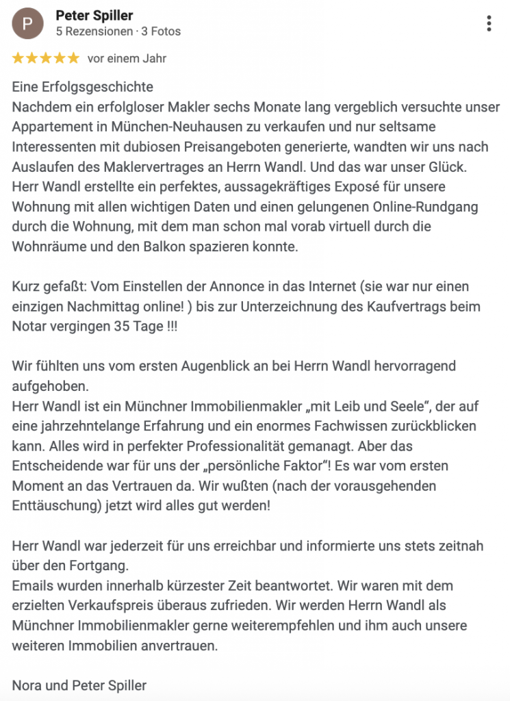 Eine Erfolgsgeschichte Nachdem ein erfolgloser Makler sechs Monate lang vergeblich versuchte unser Appartement in München-Neuhausen zu verkaufen und nur seltsame Interessenten mit dubiosen Preisangeboten generierte, wandten wir uns nach Auslaufen des Maklervertrages an Herrn Wandl. Und das war unser Glück. Herr Wandl erstellte ein perfektes, aussagekräftiges Exposé für unsere Wohnung mit allen wichtigen Daten und einen gelungenen Online-Rundgang durch die Wohnung, mit dem man schon mal vorab virtuell durch die Wohnräume und den Balkon spazieren konnte. Kurz gefaßt: Vom Einstellen der Annonce in das Internet (sie war nur einen einzigen Nachmittag online! ) bis zur Unterzeichnung des Kaufvertrags beim Notar vergingen 35 Tage !!! Wir fühlten uns vom ersten Augenblick an bei Herrn Wandl hervorragend aufgehoben. Herr Wandl ist ein Münchner Immobilienmakler „mit Leib und Seele“, der auf eine jahrzehntelange Erfahrung und ein enormes Fachwissen zurückblicken kann. Alles wird in perfekter Professionalität gemanagt. Aber das Entscheidende war für uns der „persönliche Faktor“! Es war vom ersten Moment an das Vertrauen da. Wir wußten (nach der vorausgehenden Enttäuschung) jetzt wird alles gut werden! Herr Wandl war jederzeit für uns erreichbar und informierte uns stets zeitnah über den Fortgang. Emails wurden innerhalb kürzester Zeit beantwortet. Wir waren mit dem erzielten Verkaufspreis überaus zufrieden. Wir werden Herrn Wandl als Münchner Immobilienmakler gerne weiterempfehlen und ihm auch unsere weiteren Immobilien anvertrauen. Nora und Peter Spiller