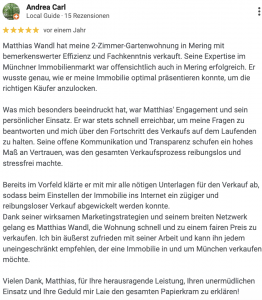 Matthias Wandl hat meine 2-Zimmer-Gartenwohnung in Mering mit bemerkenswerter Effizienz und Fachkenntnis verkauft. Seine Expertise im Münchner Immobilienmarkt war offensichtlich auch in Mering erfolgreich. Er wusste genau, wie er meine Immobilie optimal präsentieren konnte, um die richtigen Käufer anzulocken. Was mich besonders beeindruckt hat, war Matthias' Engagement und sein persönlicher Einsatz. Er war stets schnell erreichbar, um meine Fragen zu beantworten und mich über den Fortschritt des Verkaufs auf dem Laufenden zu halten. Seine offene Kommunikation und Transparenz schufen ein hohes Maß an Vertrauen, was den gesamten Verkaufsprozess reibungslos und stressfrei machte. Bereits im Vorfeld klärte er mit mir alle nötigen Unterlagen für den Verkauf ab, sodass beim Einstellen der Immobilie ins Internet ein zügiger und reibungsloser Verkauf abgewickelt werden konnte. Dank seiner wirksamen Marketingstrategien und seinem breiten Netzwerk gelang es Matthias Wandl, die Wohnung schnell und zu einem fairen Preis zu verkaufen. Ich bin äußerst zufrieden mit seiner Arbeit und kann ihn jedem uneingeschränkt empfehlen, der eine Immobilie in und um München verkaufen möchte. Vielen Dank, Matthias, für Ihre herausragende Leistung, Ihren unermüdlichen Einsatz und Ihre Geduld mir Laie den gesamten Papierkram zu erklären!